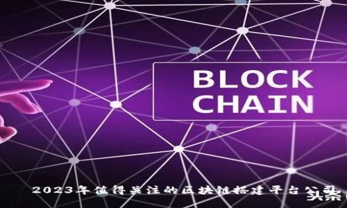   2023年值得关注的区块链搭建平台公司